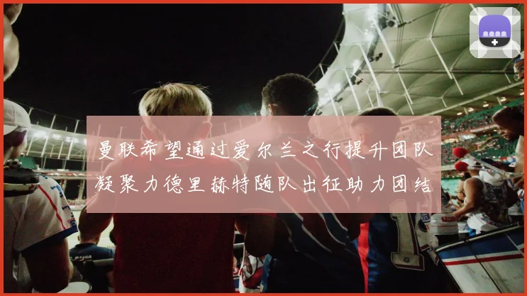 曼联希望通过爱尔兰之行提升团队凝聚力德里赫特随队出征助力团结