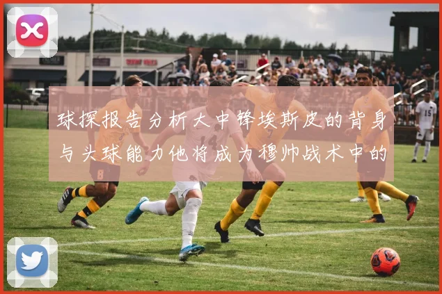 球探报告分析大中锋埃斯皮的背身与头球能力他将成为穆帅战术中的关键人物