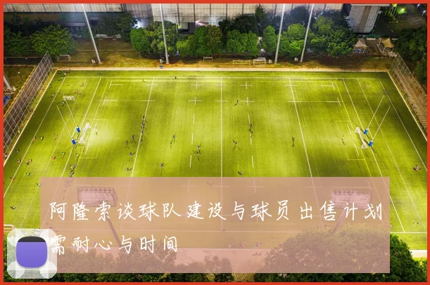 阿隆索谈球队建设与球员出售计划需耐心与时间
