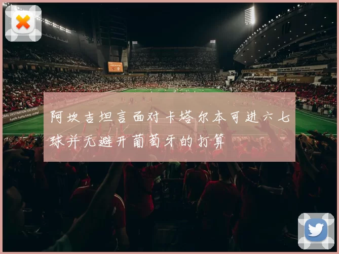 阿坎吉坦言面对卡塔尔本可进六七球并无避开葡萄牙的打算