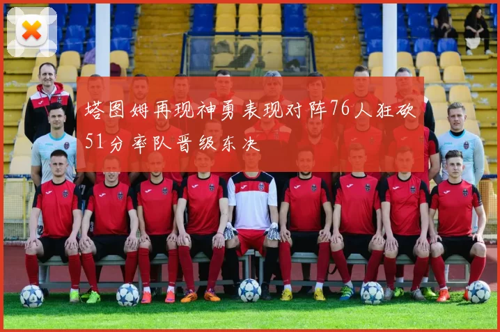 塔图姆再现神勇表现对阵76人狂砍51分率队晋级东决