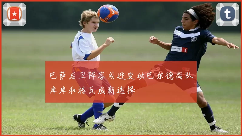 巴萨后卫阵容或迎变动巴尔德离队库库和格瓦成新选择