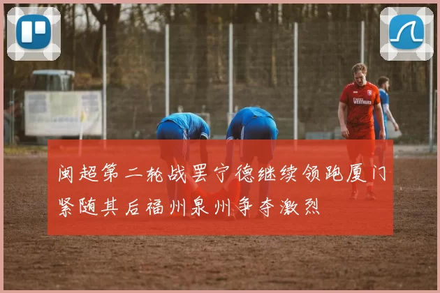 闽超第二轮战罢宁德继续领跑厦门紧随其后福州泉州争夺激烈