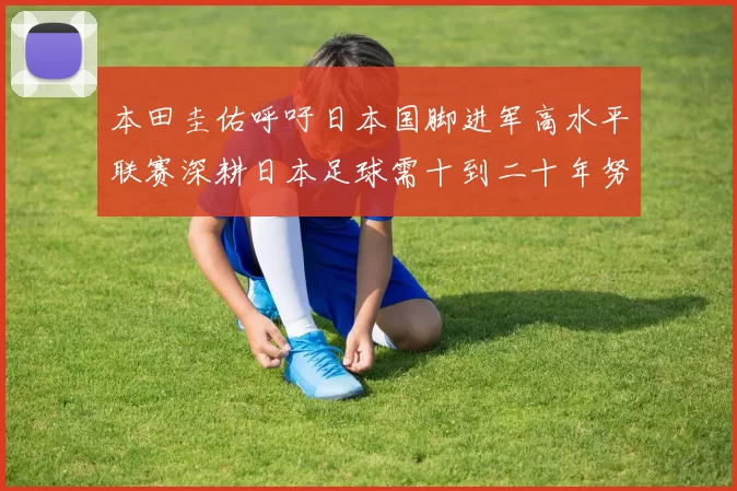 本田圭佑呼吁日本国脚进军高水平联赛深耕日本足球需十到二十年努力