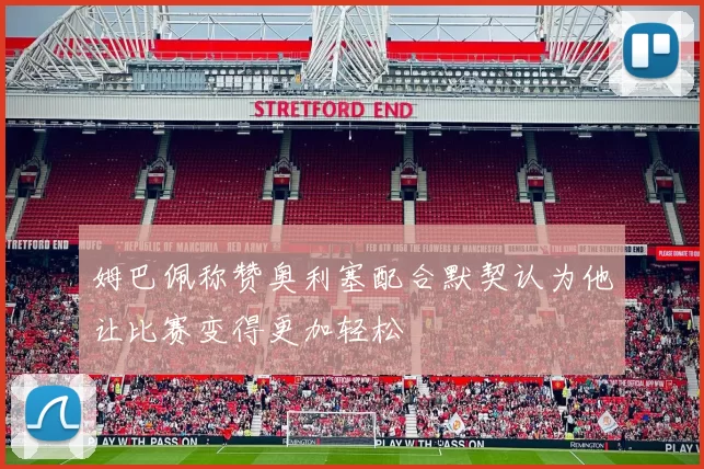 姆巴佩称赞奥利塞配合默契认为他让比赛变得更加轻松