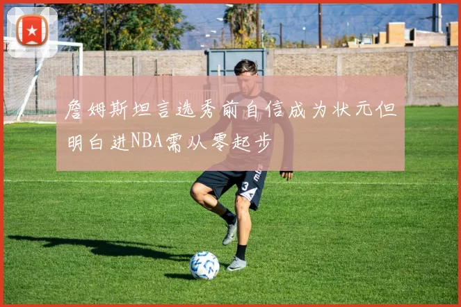 詹姆斯坦言选秀前自信成为状元但明白进NBA需从零起步