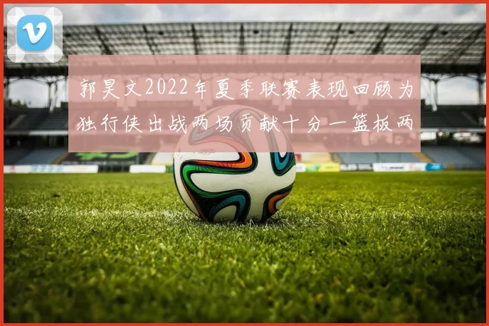 郭昊文2022年夏季联赛表现回顾为独行侠出战两场贡献十分一篮板两助攻