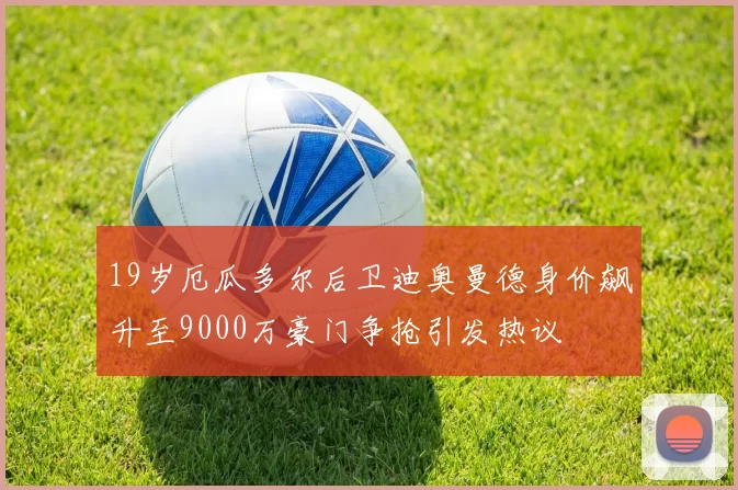19岁厄瓜多尔后卫迪奥曼德身价飙升至9000万豪门争抢引发热议