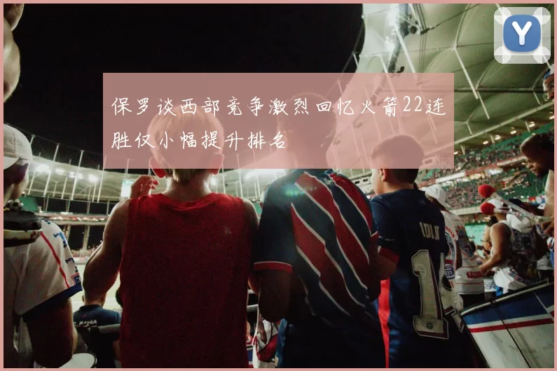 保罗谈西部竞争激烈回忆火箭22连胜仅小幅提升排名