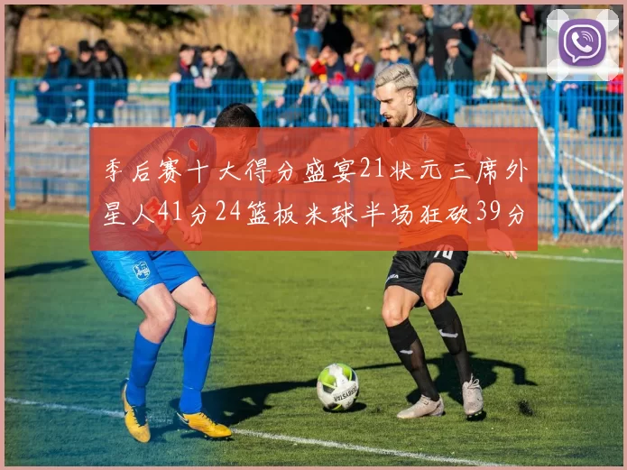 季后赛十大得分盛宴21状元三席外星人41分24篮板米球半场狂砍39分