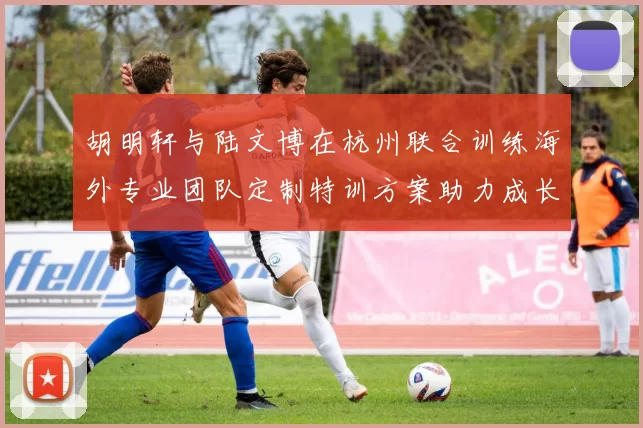 胡明轩与陆文博在杭州联合训练海外专业团队定制特训方案助力成长