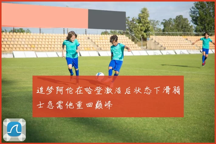追梦阿伦在哈登激活后状态下滑骑士急需他重回巅峰