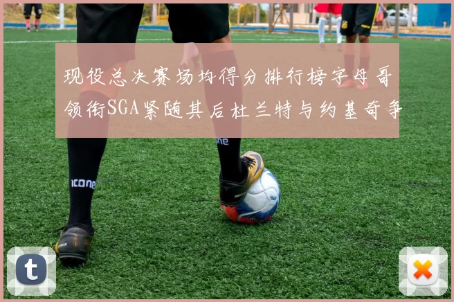 现役总决赛场均得分排行榜字母哥领衔SGA紧随其后杜兰特与约基奇争夺第三名