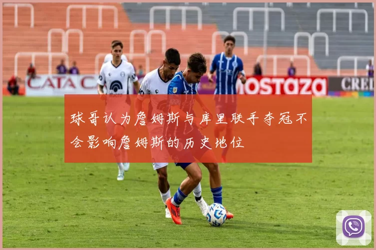 球哥认为詹姆斯与库里联手夺冠不会影响詹姆斯的历史地位