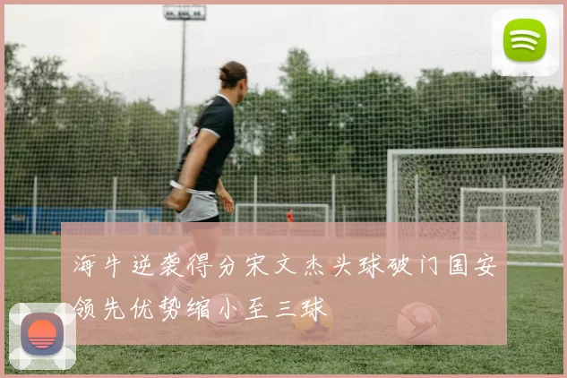 海牛逆袭得分宋文杰头球破门国安领先优势缩小至三球