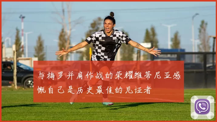 与梅罗并肩作战的荣耀维蒂尼亚感慨自己是历史最佳的见证者