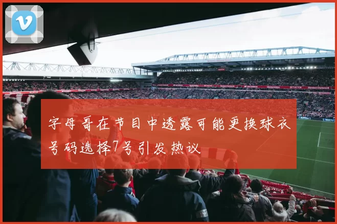 字母哥在节目中透露可能更换球衣号码选择7号引发热议