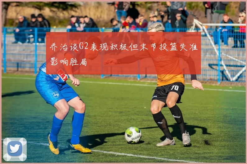 乔治谈G2表现积极但末节投篮失准影响胜局