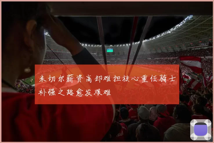 米切尔薪资高却难担核心重任骑士补强之路愈发艰难