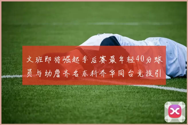 文班即将崛起季后赛最年轻40分球员与幼詹齐名东科乔华同台竞技引关注