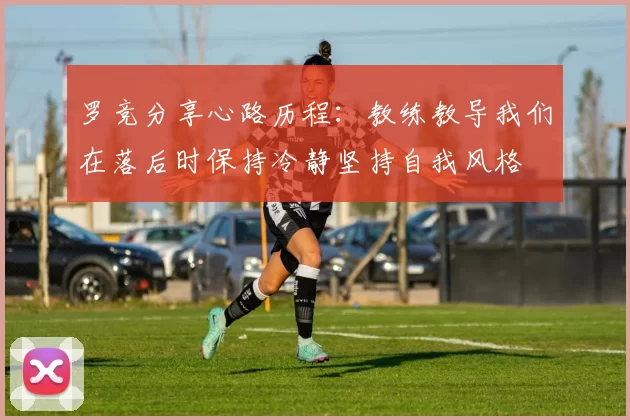 罗竞分享心路历程：教练教导我们在落后时保持冷静坚持自我风格