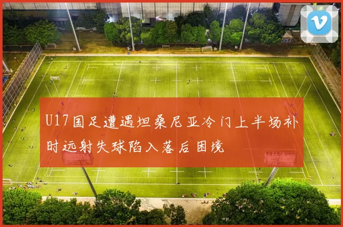 U17国足遭遇坦桑尼亚冷门上半场补时远射失球陷入落后困境