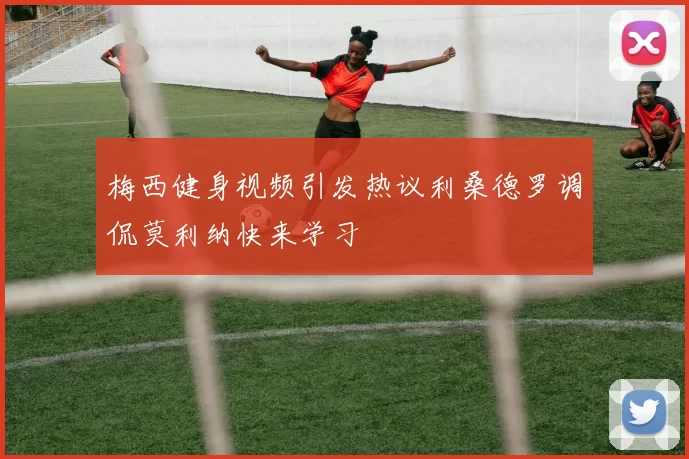 梅西健身视频引发热议利桑德罗调侃莫利纳快来学习