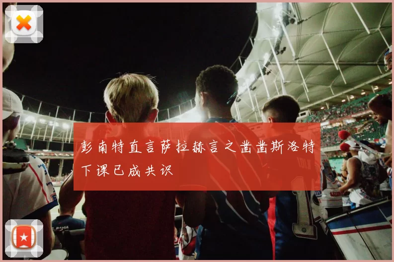 彭南特直言萨拉赫言之凿凿斯洛特下课已成共识