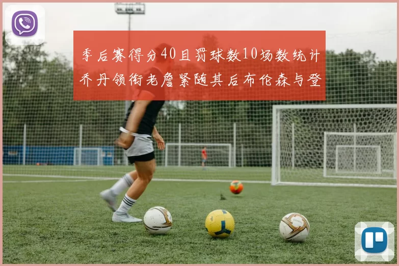 季后赛得分40且罚球数10场数统计乔丹领衔老詹紧随其后布伦森与登库并肩奋战