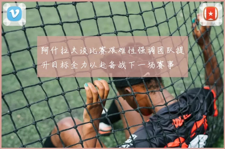阿什拉夫谈比赛艰难性强调团队提升目标全力以赴备战下一场赛事