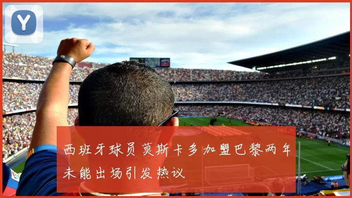 西班牙球员莫斯卡多加盟巴黎两年未能出场引发热议