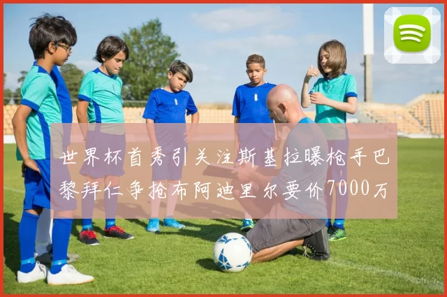 世界杯首秀引关注斯基拉曝枪手巴黎拜仁争抢布阿迪里尔要价7000万欧元