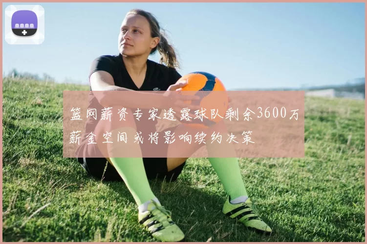 篮网薪资专家透露球队剩余3600万薪金空间或将影响续约决策
