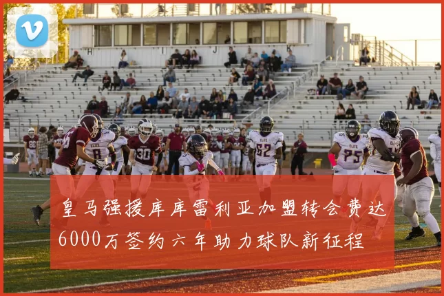 皇马强援库库雷利亚加盟转会费达6000万签约六年助力球队新征程
