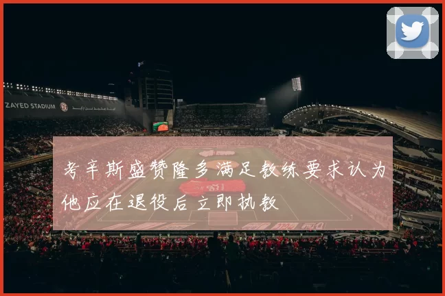 考辛斯盛赞隆多满足教练要求认为他应在退役后立即执教